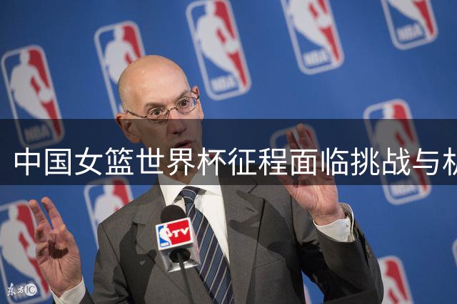 中国女篮世界杯征程面临挑战与机遇并存