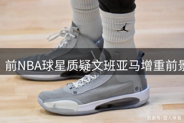 前NBA球星质疑文班亚马增重前景 以波神为例分析
