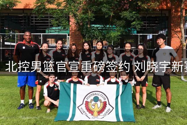北控男篮官宣重磅签约 刘晓宇新赛季双重身份亮相