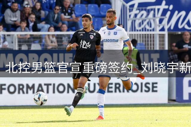 北控男篮官宣重磅签约 刘晓宇新赛季双重身份亮相