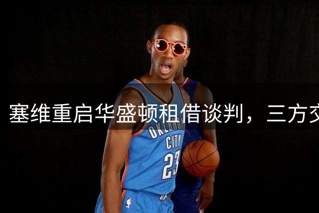 塞维重启华盛顿租借谈判，三方交易方案浮出水面