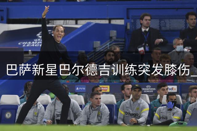 巴萨新星巴尔德吉训练突发膝伤 医疗团队高度警惕或将启动手术预案