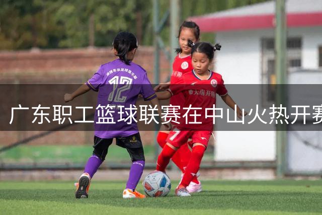 广东职工篮球联赛在中山火热开赛 三千人共享体育盛宴