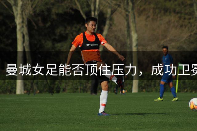 曼城女足能否顶住压力，成功卫冕？