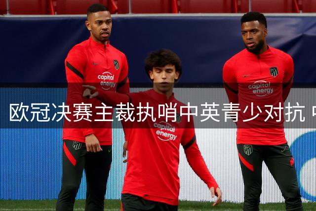 欧冠决赛主裁执哨中英青少对抗 中国U17迎战阿森纳青年军