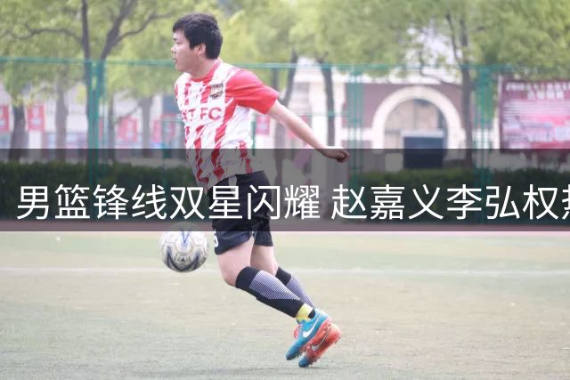 男篮锋线双星闪耀 赵嘉义李弘权热身赛表现抢眼