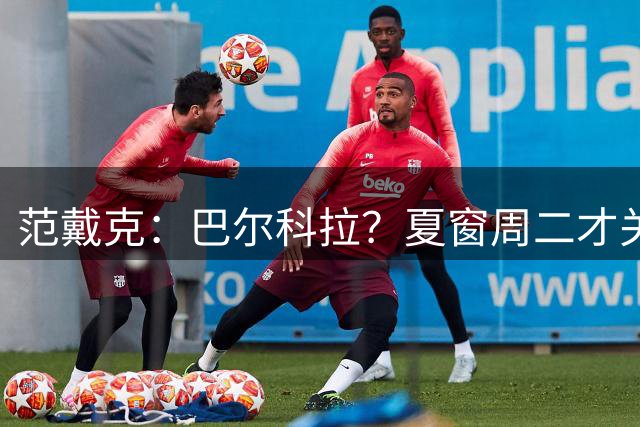 范戴克：巴尔科拉？夏窗周二才关，拭目以待吧，我希望加克波留队