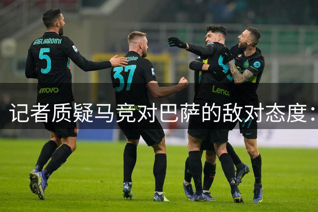 记者质疑马竞对巴萨的敌对态度：历史交易回顾揭示双方真实关系
