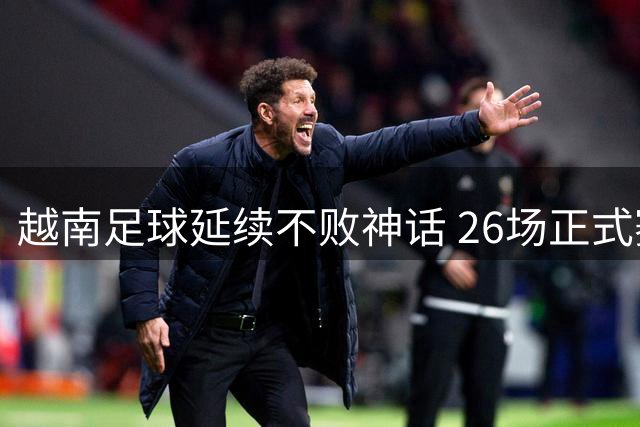 越南足球延续不败神话 26场正式赛事保持强势战绩
