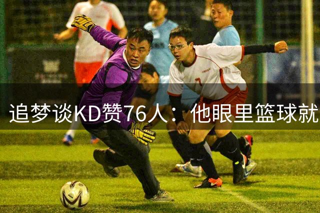 追梦谈KD赞76人：他眼里篮球就是得分，有4个25分得分手就能争冠