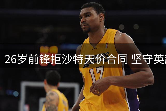 26岁前锋拒沙特天价合同 坚守英超等待豪门召唤